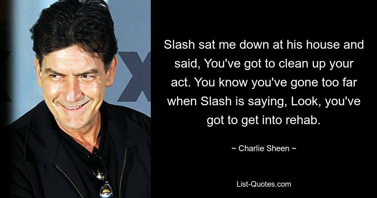 Slash sat me down at his house and said, You've got to clean up your act. You know you've gone too far when Slash is saying, Look, you've got to get into rehab. — © Charlie Sheen