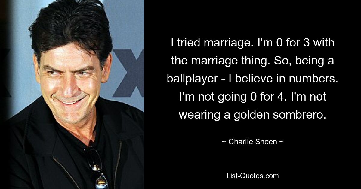 I tried marriage. I'm 0 for 3 with the marriage thing. So, being a ballplayer - I believe in numbers. I'm not going 0 for 4. I'm not wearing a golden sombrero. — © Charlie Sheen