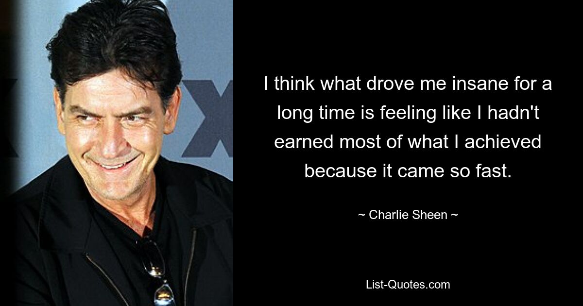 I think what drove me insane for a long time is feeling like I hadn't earned most of what I achieved because it came so fast. — © Charlie Sheen