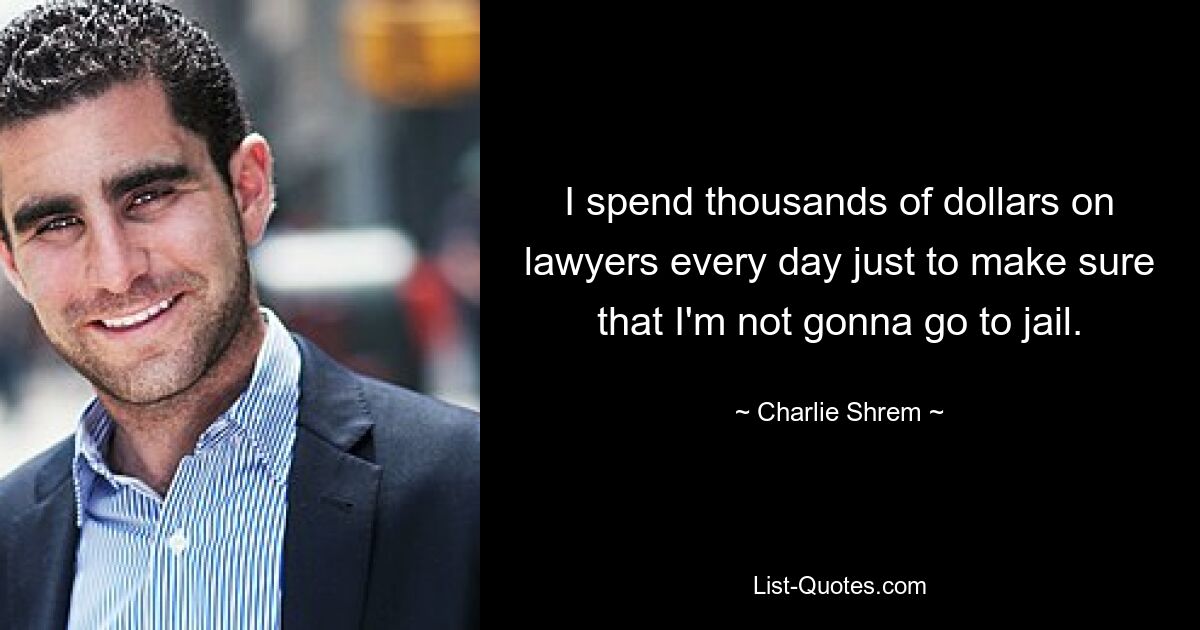 I spend thousands of dollars on lawyers every day just to make sure that I'm not gonna go to jail. — © Charlie Shrem