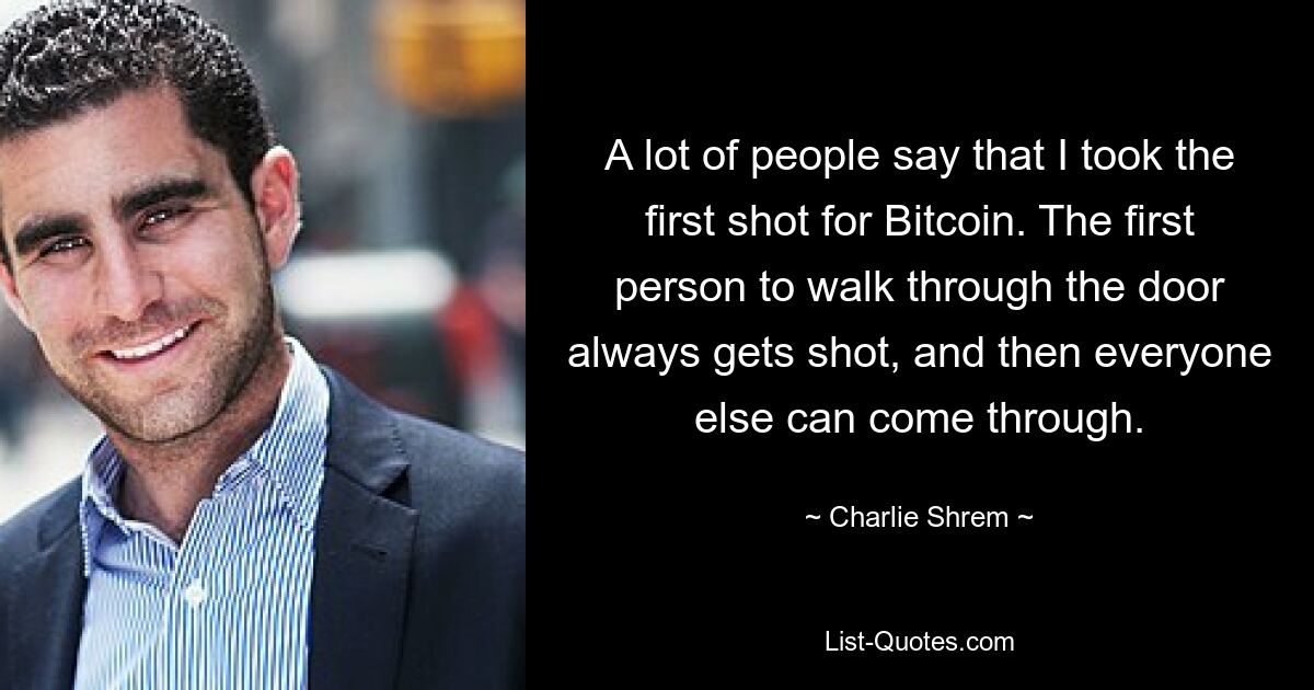 A lot of people say that I took the first shot for Bitcoin. The first person to walk through the door always gets shot, and then everyone else can come through. — © Charlie Shrem