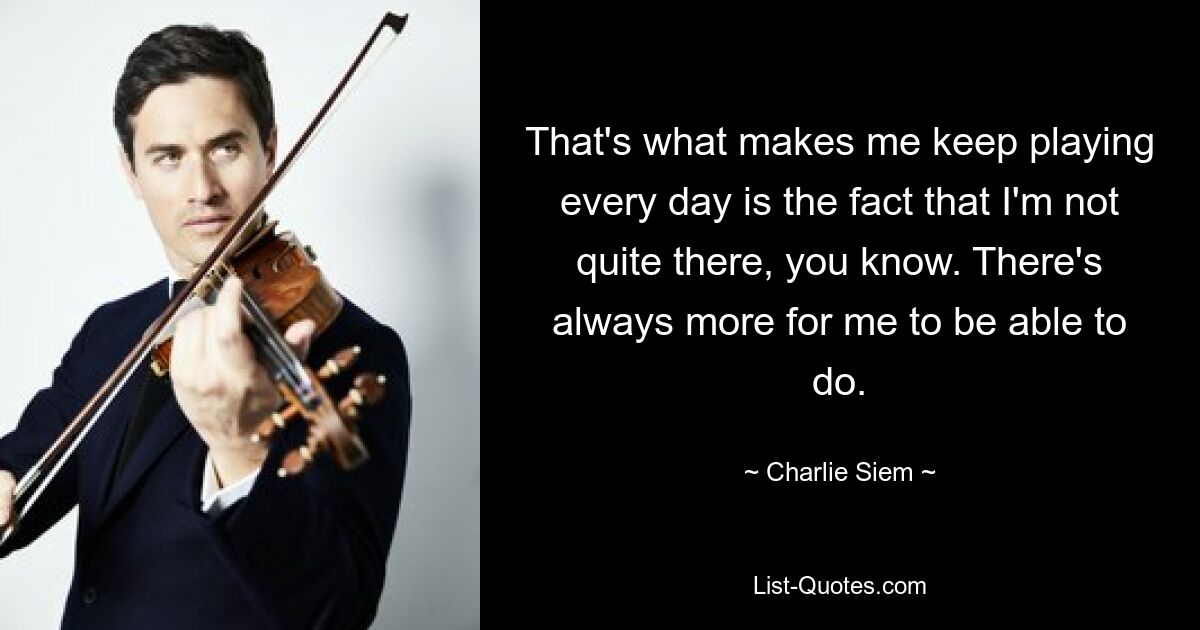 That's what makes me keep playing every day is the fact that I'm not quite there, you know. There's always more for me to be able to do. — © Charlie Siem