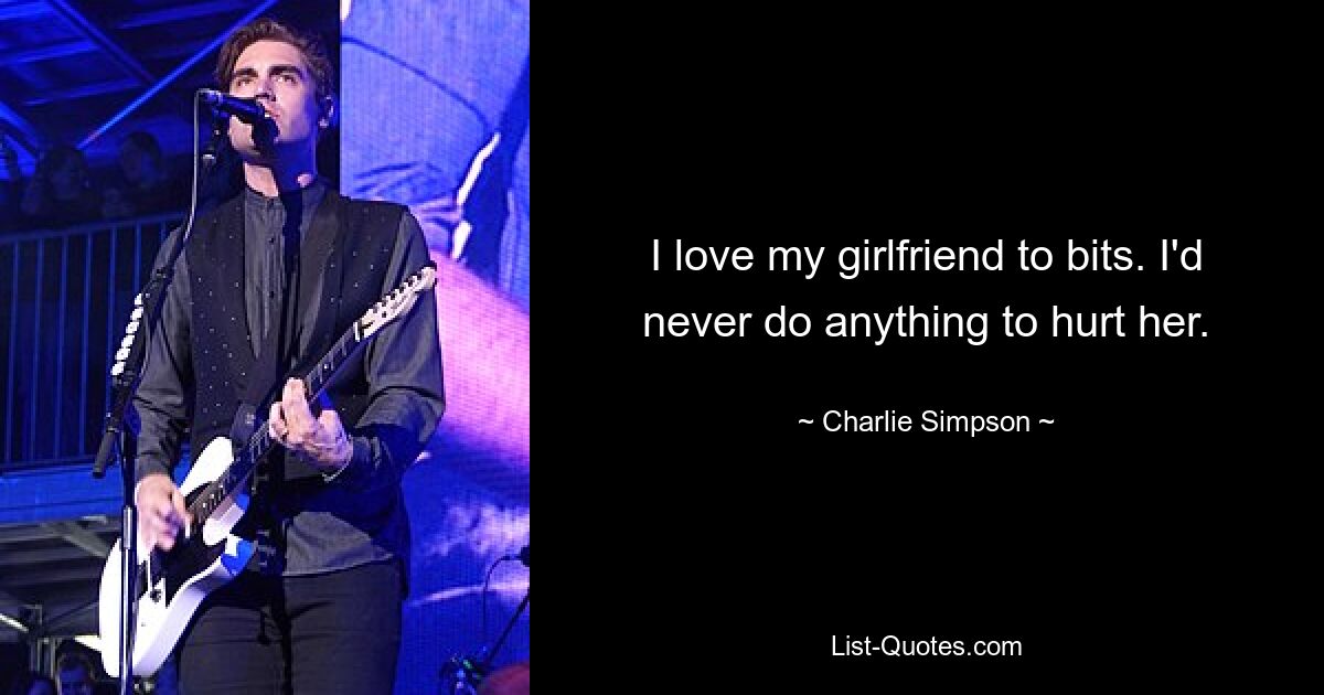 I love my girlfriend to bits. I'd never do anything to hurt her. — © Charlie Simpson