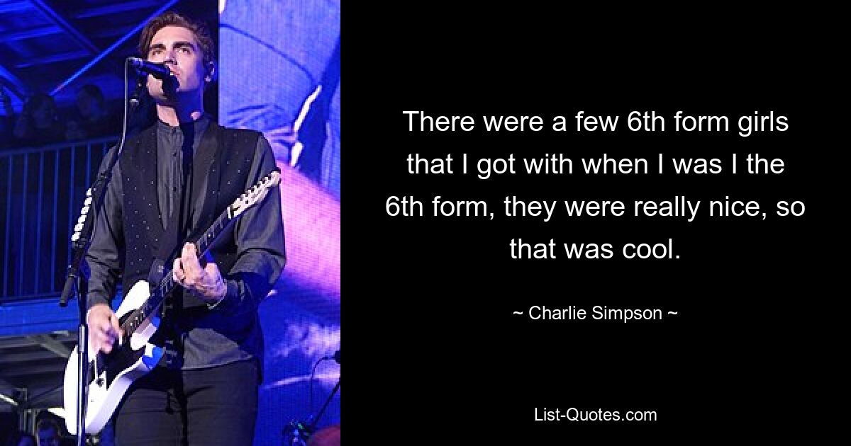 There were a few 6th form girls that I got with when I was I the 6th form, they were really nice, so that was cool. — © Charlie Simpson