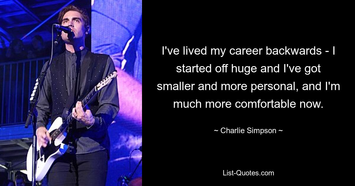 I've lived my career backwards - I started off huge and I've got smaller and more personal, and I'm much more comfortable now. — © Charlie Simpson