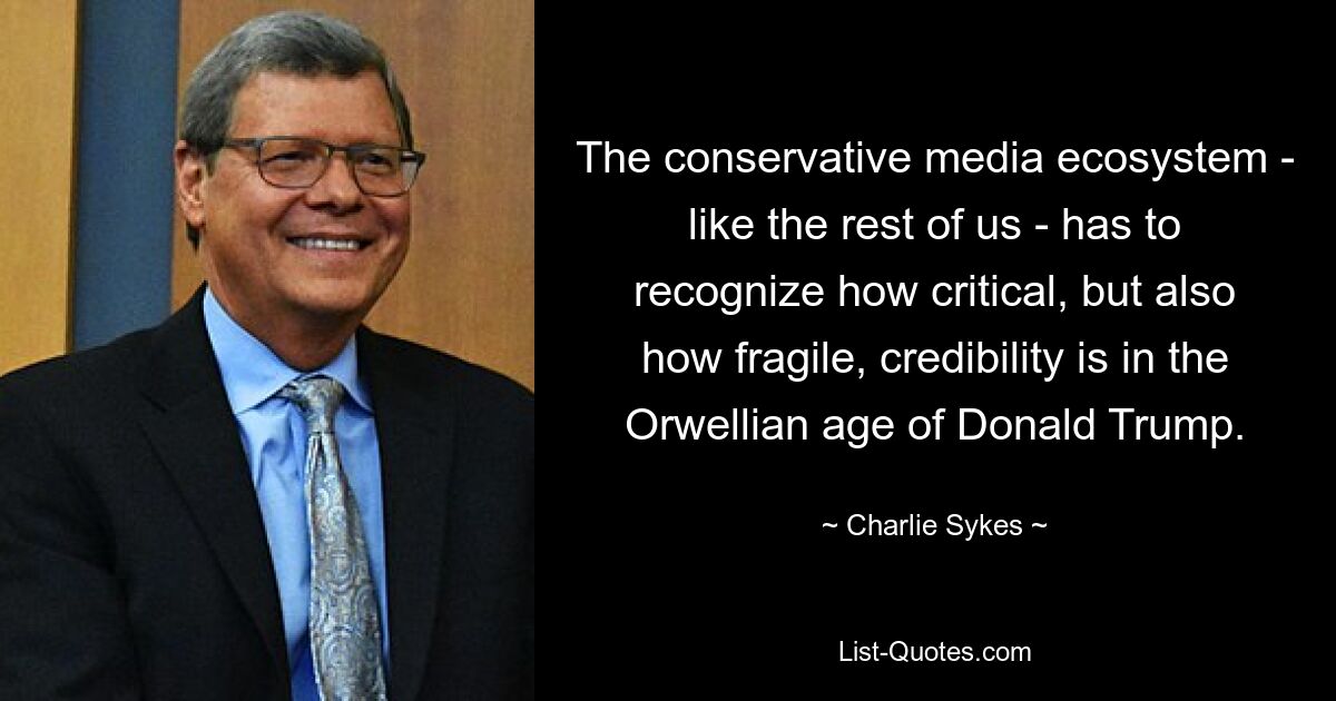 The conservative media ecosystem - like the rest of us - has to recognize how critical, but also how fragile, credibility is in the Orwellian age of Donald Trump. — © Charlie Sykes