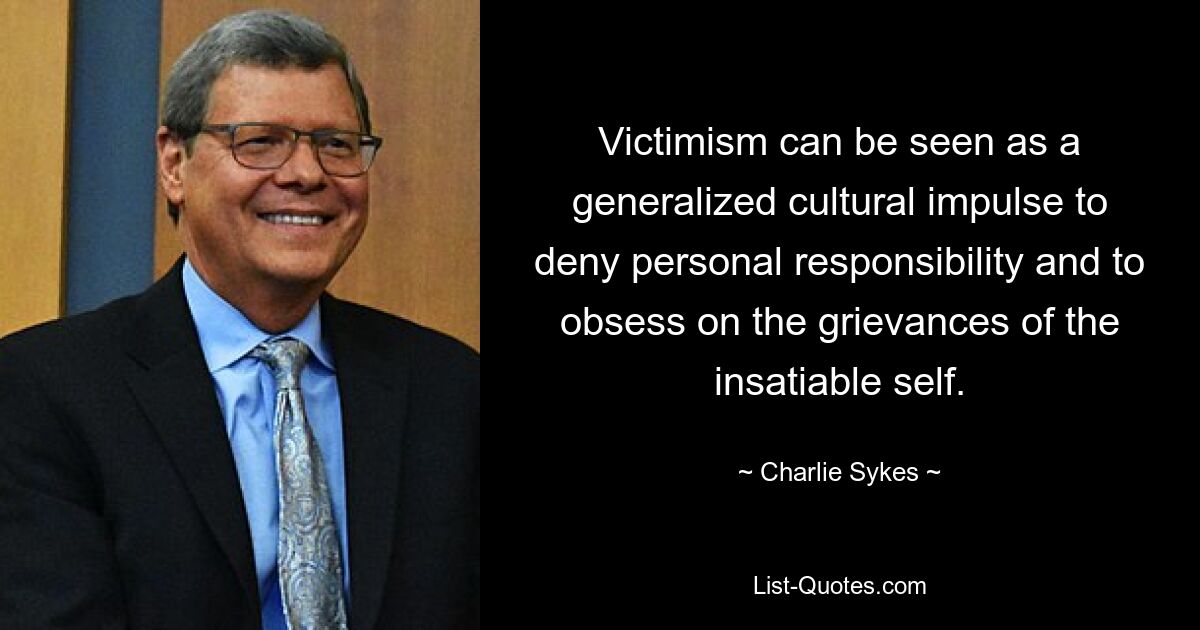 Victimism can be seen as a generalized cultural impulse to deny personal responsibility and to obsess on the grievances of the insatiable self. — © Charlie Sykes