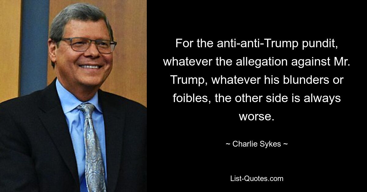 For the anti-anti-Trump pundit, whatever the allegation against Mr. Trump, whatever his blunders or foibles, the other side is always worse. — © Charlie Sykes