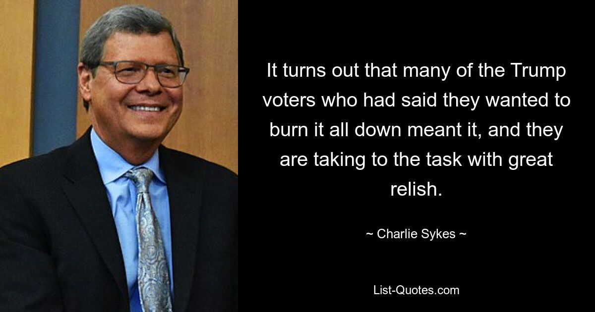 It turns out that many of the Trump voters who had said they wanted to burn it all down meant it, and they are taking to the task with great relish. — © Charlie Sykes