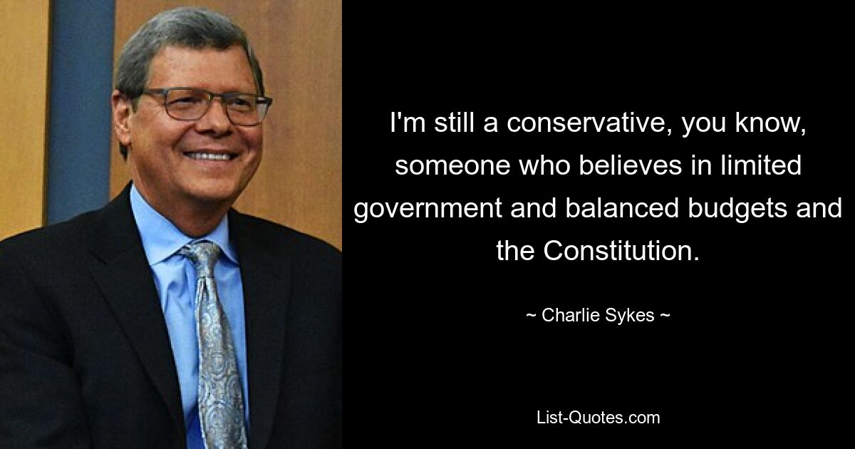 I'm still a conservative, you know, someone who believes in limited government and balanced budgets and the Constitution. — © Charlie Sykes