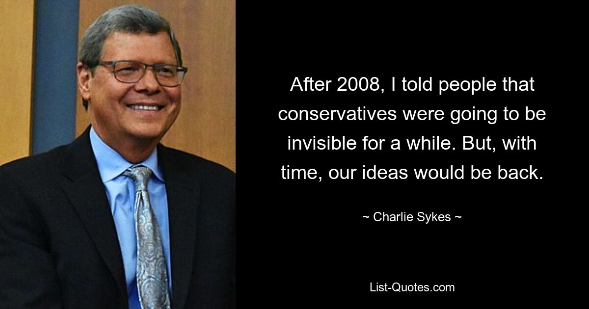 After 2008, I told people that conservatives were going to be invisible for a while. But, with time, our ideas would be back. — © Charlie Sykes