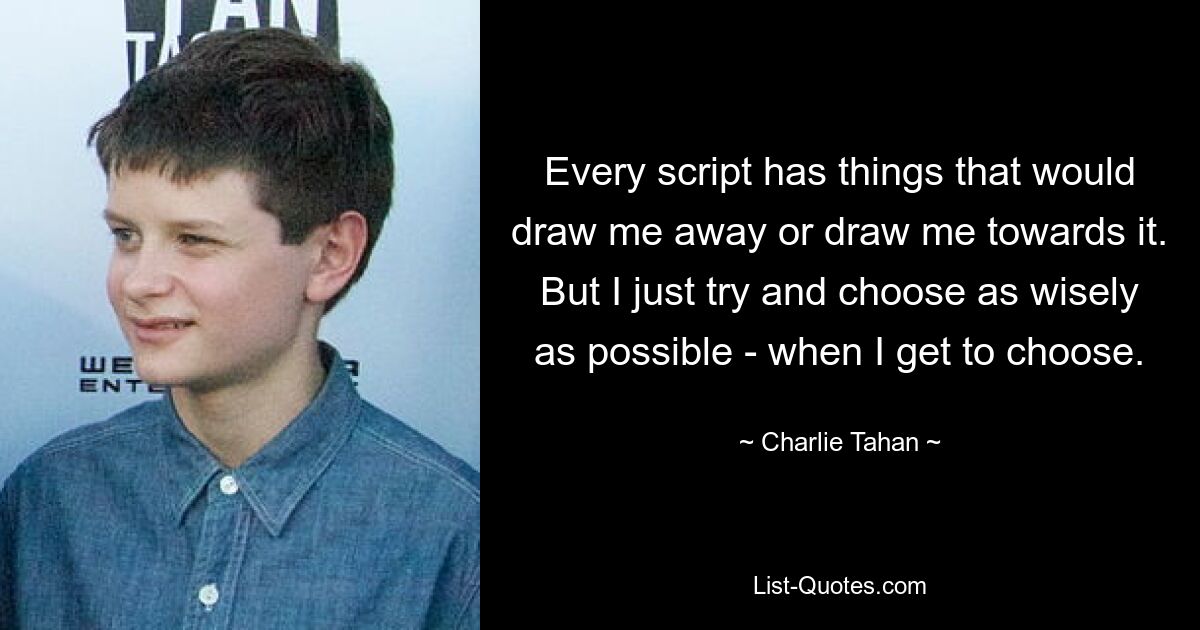 Every script has things that would draw me away or draw me towards it. But I just try and choose as wisely as possible - when I get to choose. — © Charlie Tahan