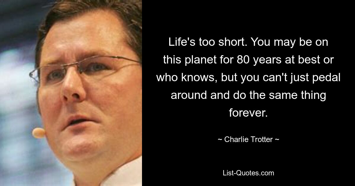 Life's too short. You may be on this planet for 80 years at best or who knows, but you can't just pedal around and do the same thing forever. — © Charlie Trotter