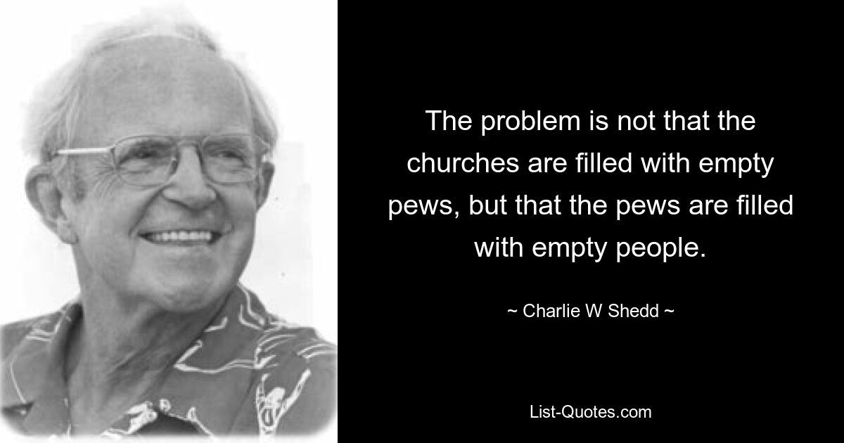 The problem is not that the churches are filled with empty pews, but that the pews are filled with empty people. — © Charlie W Shedd