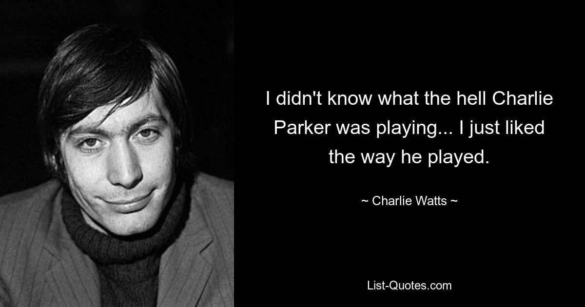 I didn't know what the hell Charlie Parker was playing... I just liked the way he played. — © Charlie Watts