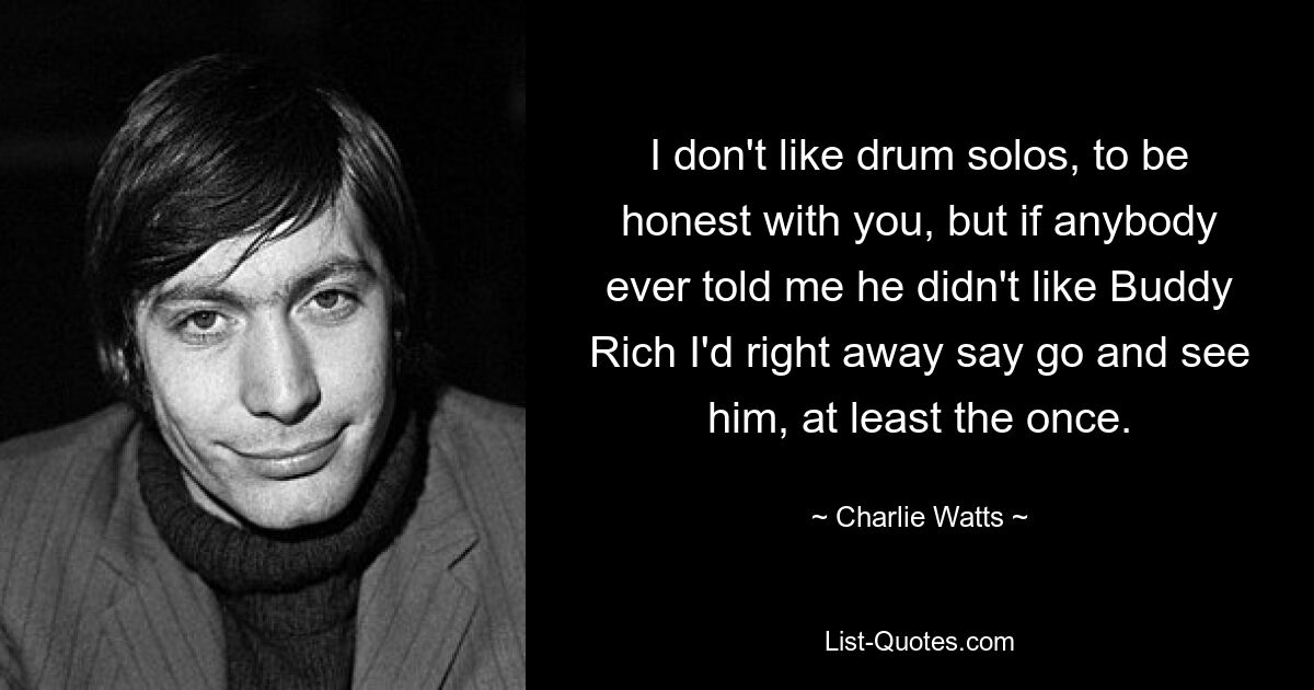 I don't like drum solos, to be honest with you, but if anybody ever told me he didn't like Buddy Rich I'd right away say go and see him, at least the once. — © Charlie Watts