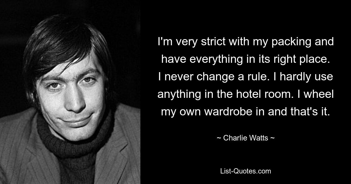 I'm very strict with my packing and have everything in its right place. I never change a rule. I hardly use anything in the hotel room. I wheel my own wardrobe in and that's it. — © Charlie Watts