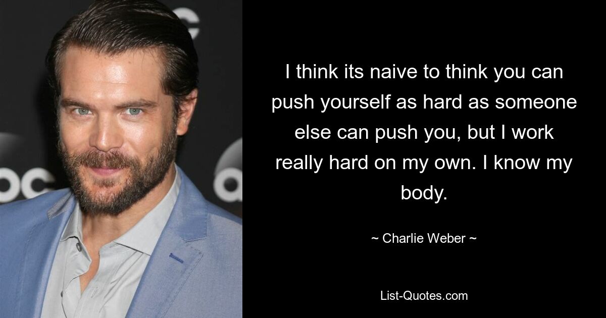 I think its naive to think you can push yourself as hard as someone else can push you, but I work really hard on my own. I know my body. — © Charlie Weber