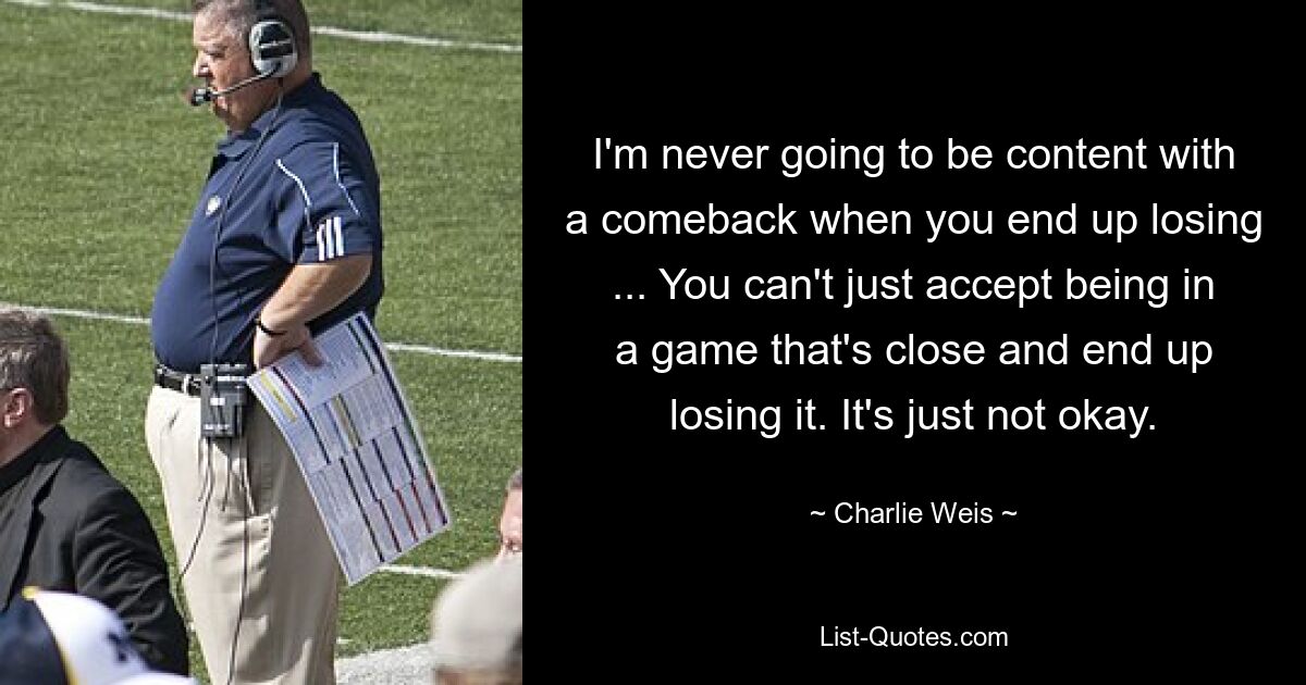 I'm never going to be content with a comeback when you end up losing ... You can't just accept being in a game that's close and end up losing it. It's just not okay. — © Charlie Weis