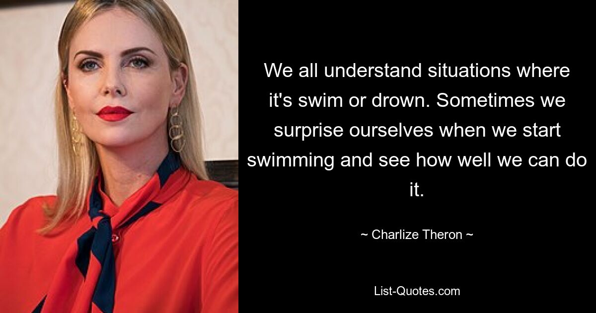 We all understand situations where it's swim or drown. Sometimes we surprise ourselves when we start swimming and see how well we can do it. — © Charlize Theron