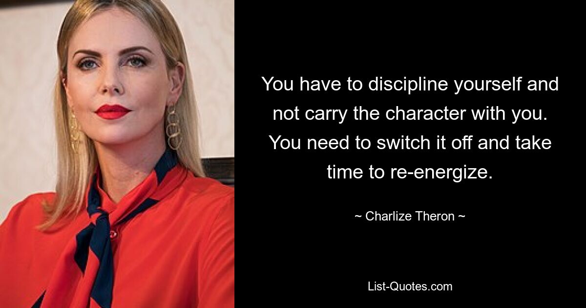 You have to discipline yourself and not carry the character with you. You need to switch it off and take time to re-energize. — © Charlize Theron