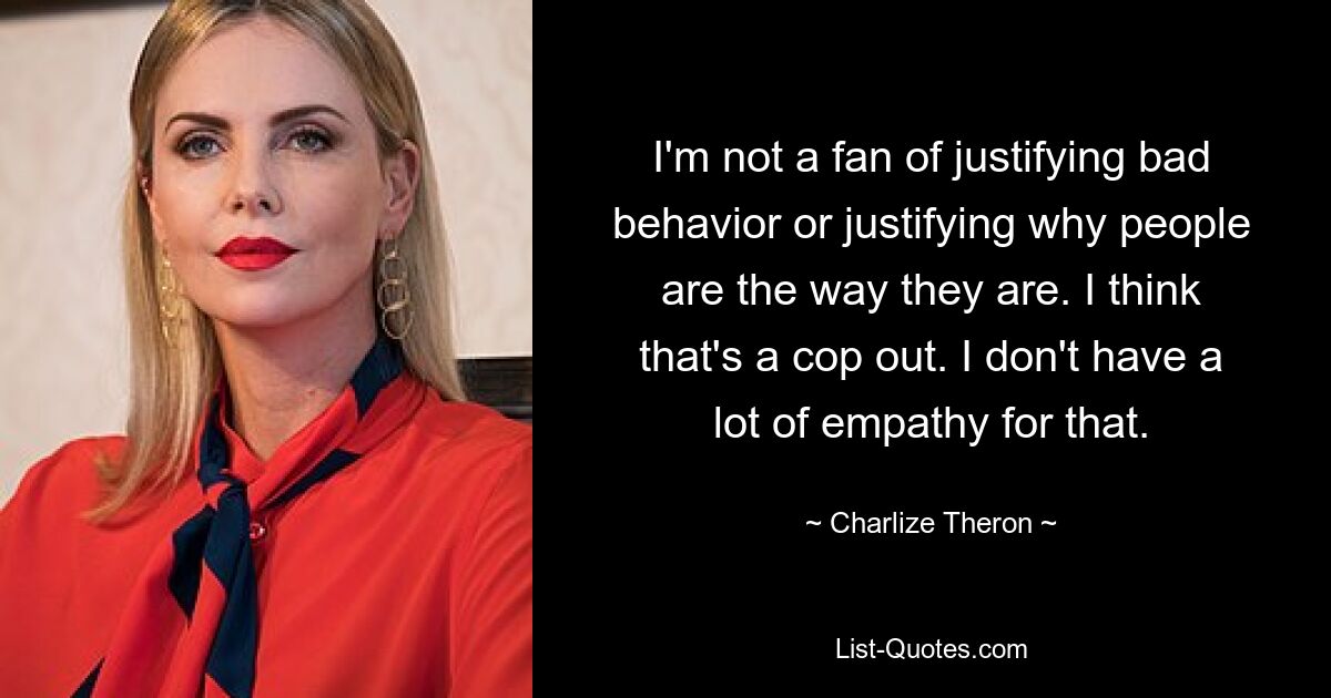 I'm not a fan of justifying bad behavior or justifying why people are the way they are. I think that's a cop out. I don't have a lot of empathy for that. — © Charlize Theron