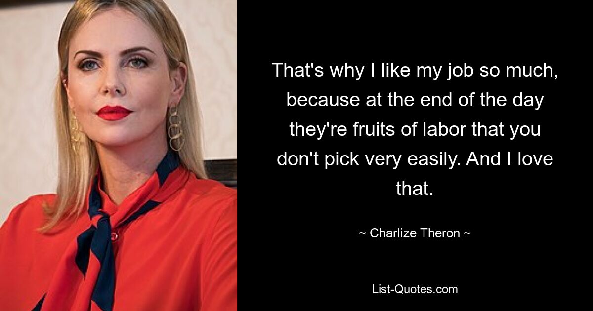 That's why I like my job so much, because at the end of the day they're fruits of labor that you don't pick very easily. And I love that. — © Charlize Theron