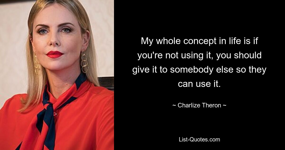 My whole concept in life is if you're not using it, you should give it to somebody else so they can use it. — © Charlize Theron