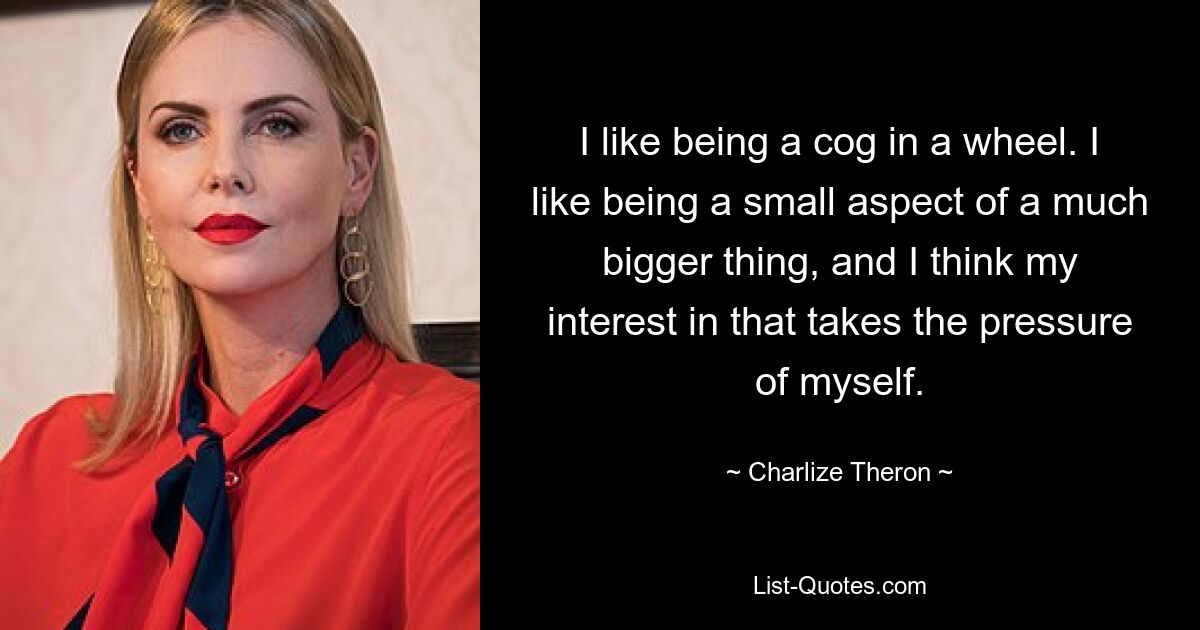 I like being a cog in a wheel. I like being a small aspect of a much bigger thing, and I think my interest in that takes the pressure of myself. — © Charlize Theron