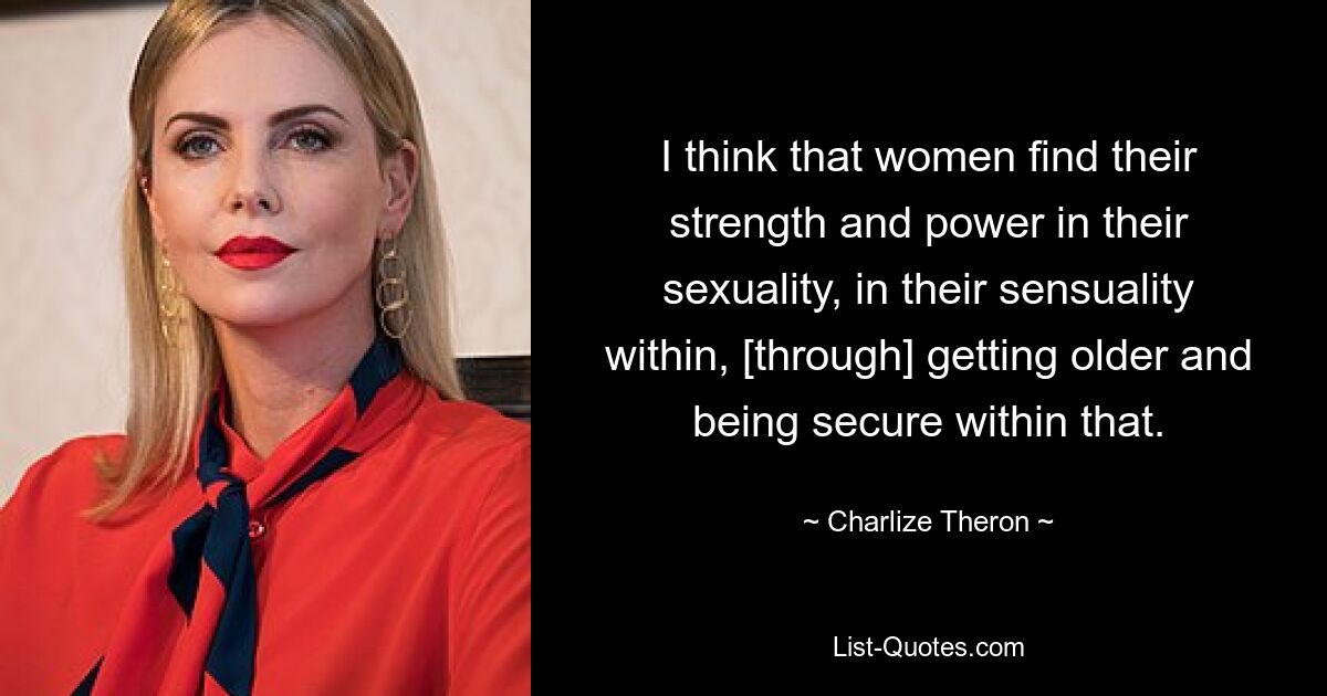 I think that women find their strength and power in their sexuality, in their sensuality within, [through] getting older and being secure within that. — © Charlize Theron