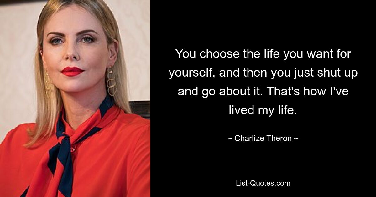 You choose the life you want for yourself, and then you just shut up and go about it. That's how I've lived my life. — © Charlize Theron