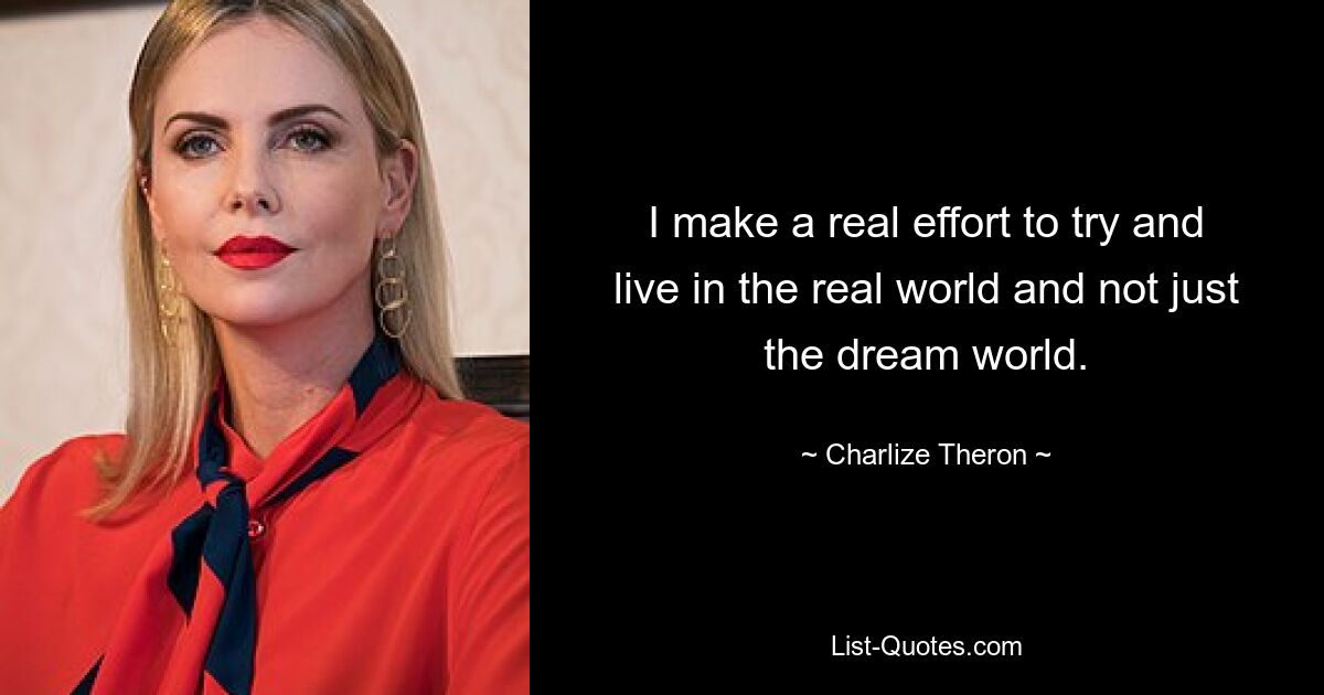 I make a real effort to try and live in the real world and not just the dream world. — © Charlize Theron