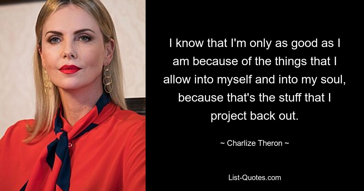 I know that I'm only as good as I am because of the things that I allow into myself and into my soul, because that's the stuff that I project back out. — © Charlize Theron