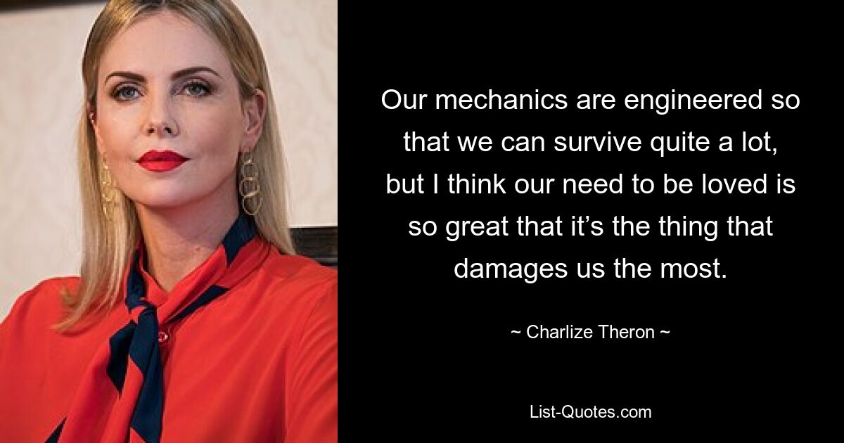 Our mechanics are engineered so that we can survive quite a lot, but I think our need to be loved is so great that it’s the thing that damages us the most. — © Charlize Theron