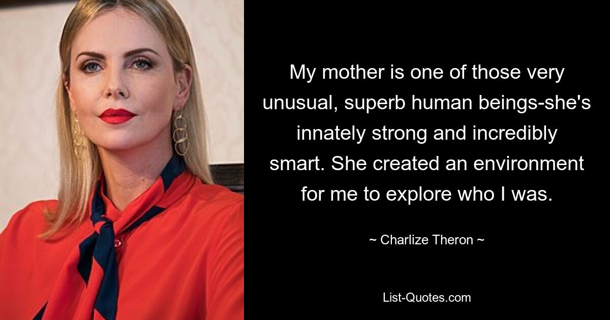 My mother is one of those very unusual, superb human beings-she's innately strong and incredibly smart. She created an environment for me to explore who I was. — © Charlize Theron