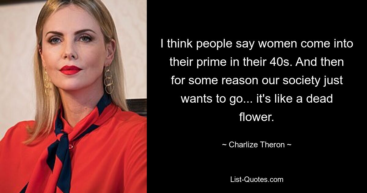 I think people say women come into their prime in their 40s. And then for some reason our society just wants to go... it's like a dead flower. — © Charlize Theron