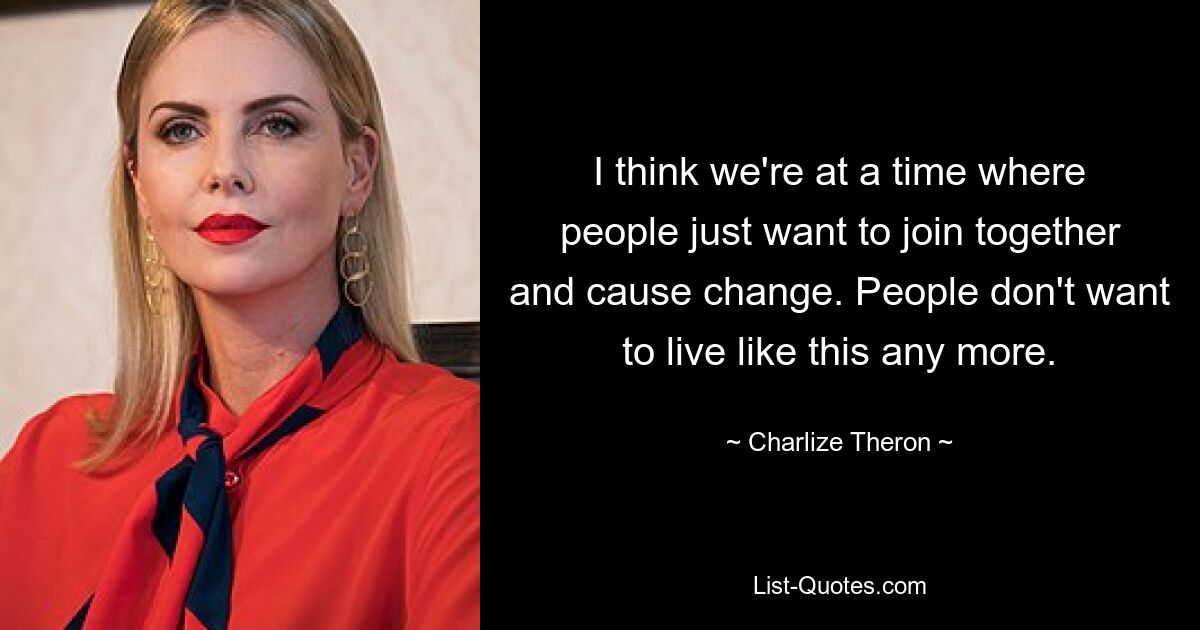 I think we're at a time where people just want to join together and cause change. People don't want to live like this any more. — © Charlize Theron