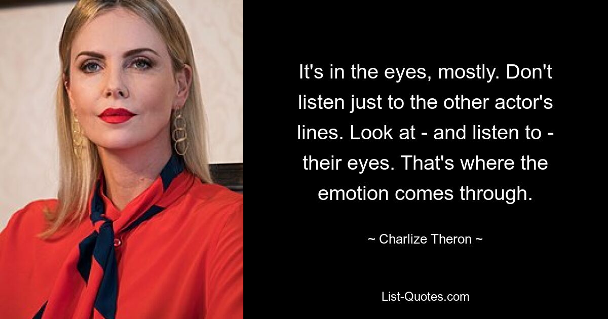 It's in the eyes, mostly. Don't listen just to the other actor's lines. Look at - and listen to - their eyes. That's where the emotion comes through. — © Charlize Theron