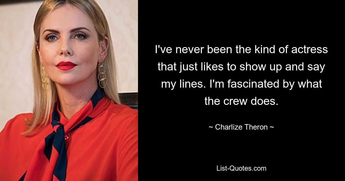 I've never been the kind of actress that just likes to show up and say my lines. I'm fascinated by what the crew does. — © Charlize Theron