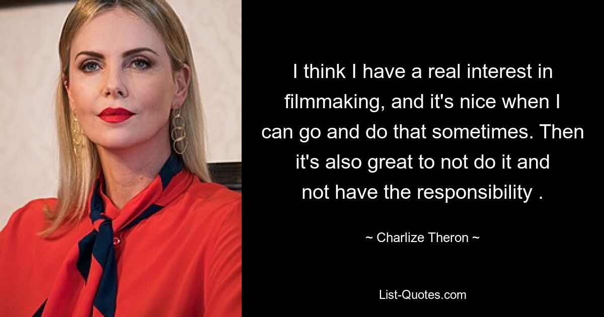 I think I have a real interest in filmmaking, and it's nice when I can go and do that sometimes. Then it's also great to not do it and not have the responsibility . — © Charlize Theron