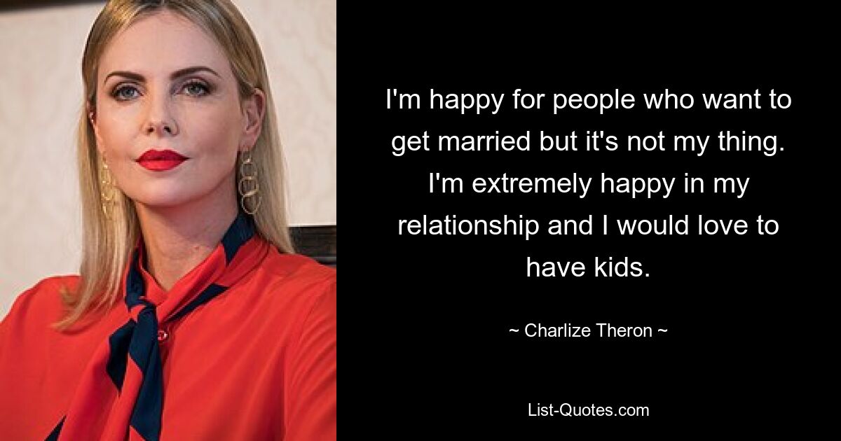 I'm happy for people who want to get married but it's not my thing. I'm extremely happy in my relationship and I would love to have kids. — © Charlize Theron