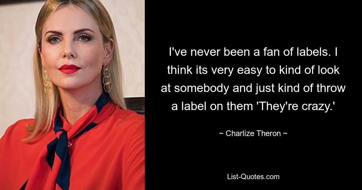 I've never been a fan of labels. I think its very easy to kind of look at somebody and just kind of throw a label on them 'They're crazy.' — © Charlize Theron