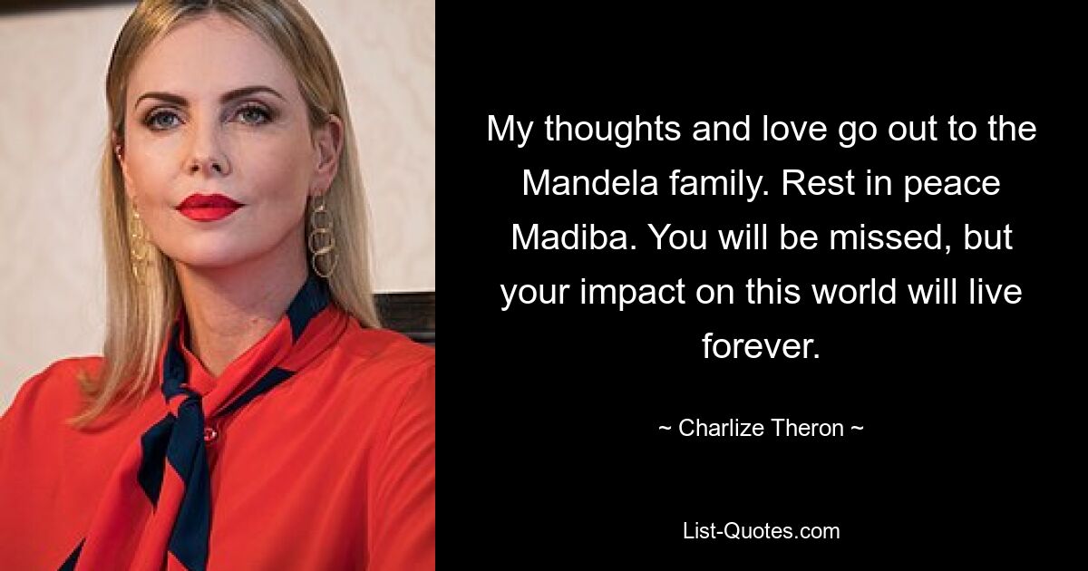 My thoughts and love go out to the Mandela family. Rest in peace Madiba. You will be missed, but your impact on this world will live forever. — © Charlize Theron