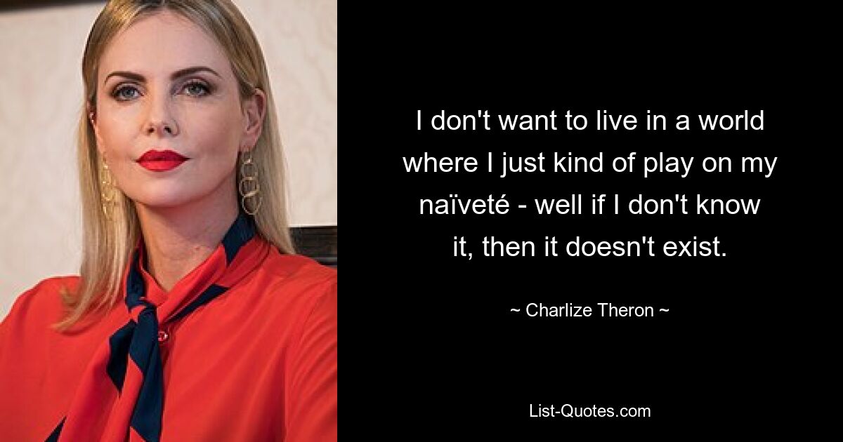 I don't want to live in a world where I just kind of play on my naïveté - well if I don't know it, then it doesn't exist. — © Charlize Theron