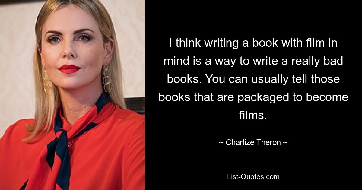 I think writing a book with film in mind is a way to write a really bad books. You can usually tell those books that are packaged to become films. — © Charlize Theron