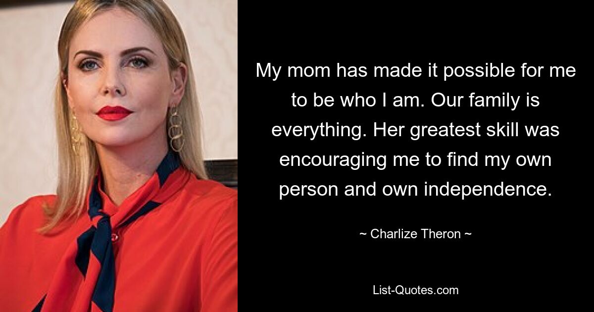 My mom has made it possible for me to be who I am. Our family is everything. Her greatest skill was encouraging me to find my own person and own independence. — © Charlize Theron