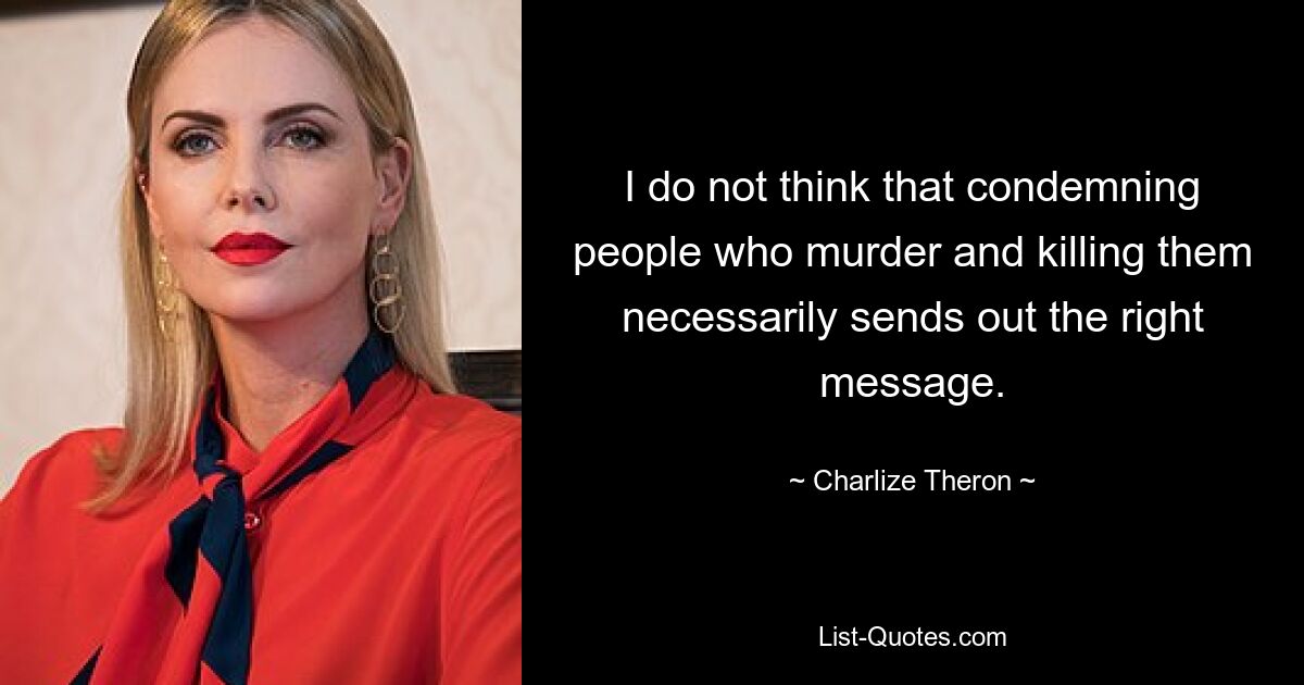 I do not think that condemning people who murder and killing them necessarily sends out the right message. — © Charlize Theron