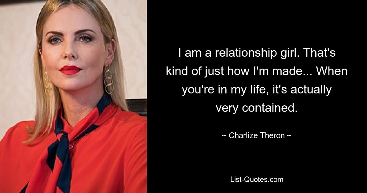 I am a relationship girl. That's kind of just how I'm made... When you're in my life, it's actually very contained. — © Charlize Theron