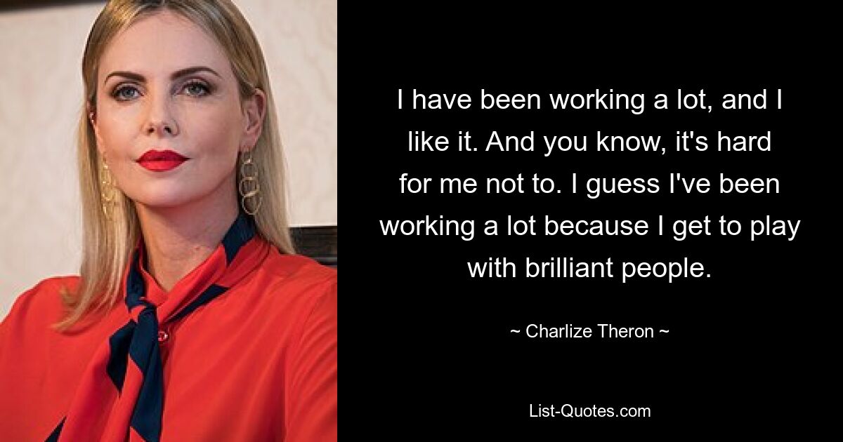 I have been working a lot, and I like it. And you know, it's hard for me not to. I guess I've been working a lot because I get to play with brilliant people. — © Charlize Theron