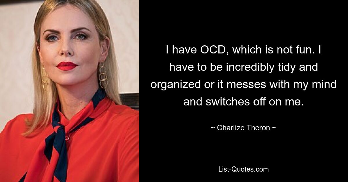 I have OCD, which is not fun. I have to be incredibly tidy and organized or it messes with my mind and switches off on me. — © Charlize Theron